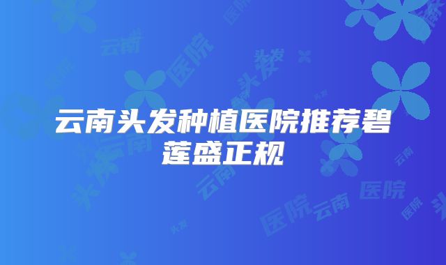 云南头发种植医院推荐碧莲盛正规