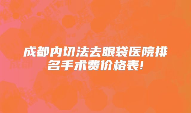 成都内切法去眼袋医院排名手术费价格表!