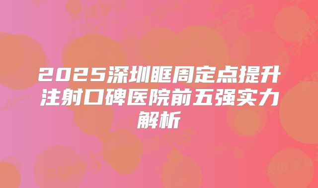 2025深圳眶周定点提升注射口碑医院前五强实力解析