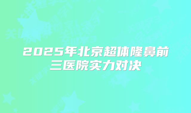 2025年北京超体隆鼻前三医院实力对决