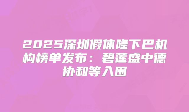2025深圳假体隆下巴机构榜单发布：碧莲盛中德协和等入围