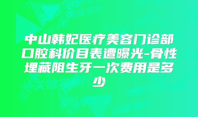 中山韩妃医疗美容门诊部口腔科价目表遭曝光-骨性埋藏阻生牙一次费用是多少
