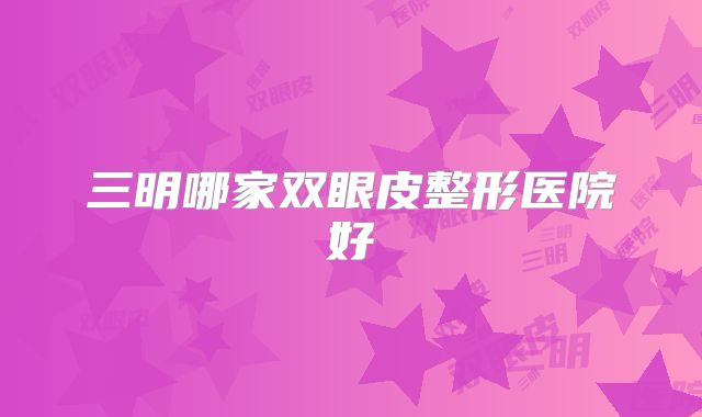 三明哪家双眼皮整形医院好