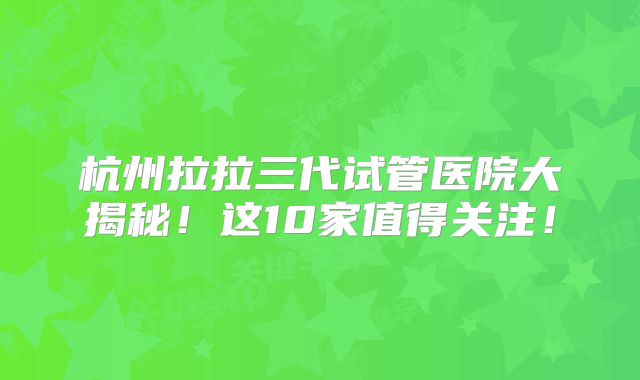 杭州拉拉三代试管医院大揭秘！这10家值得关注！