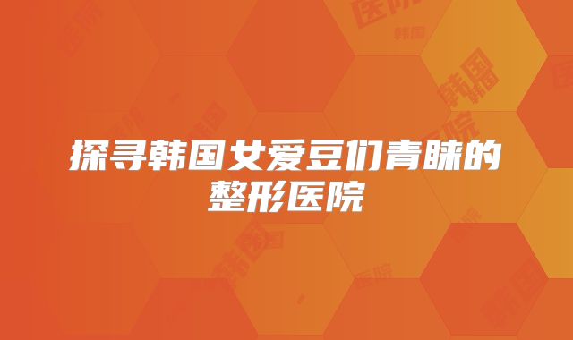 探寻韩国女爱豆们青睐的整形医院