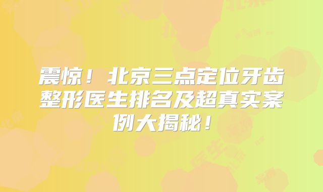 震惊！北京三点定位牙齿整形医生排名及超真实案例大揭秘！