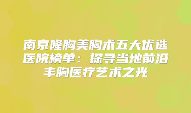南京隆胸美胸术五大优选医院榜单：探寻当地前沿丰胸医疗艺术之光