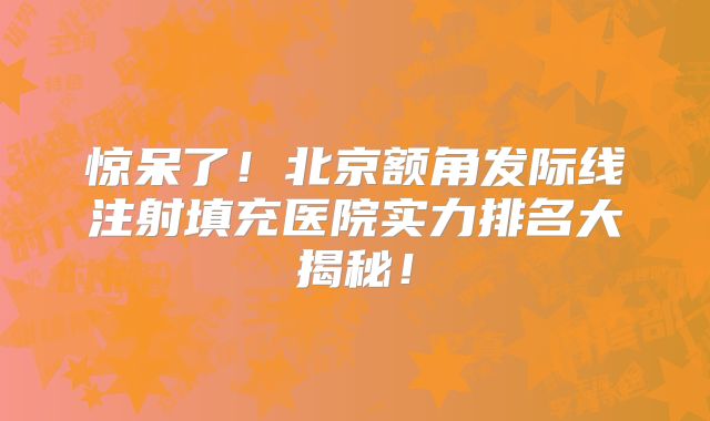 惊呆了！北京额角发际线注射填充医院实力排名大揭秘！