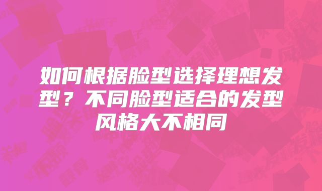 如何根据脸型选择理想发型？不同脸型适合的发型风格大不相同