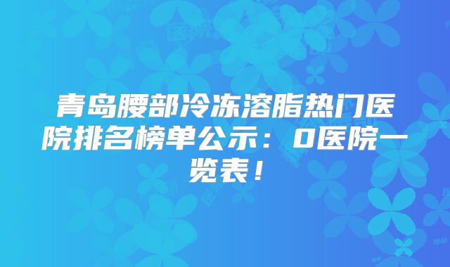 青岛腰部冷冻溶脂热门医院排名榜单公示：0医院一览表！