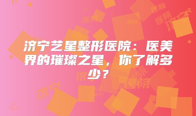 济宁艺星整形医院：医美界的璀璨之星，你了解多少？