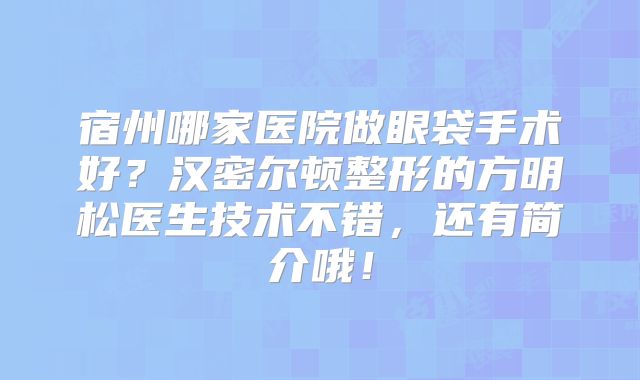 宿州哪家医院做眼袋手术好？汉密尔顿整形的方明松医生技术不错，还有简介哦！