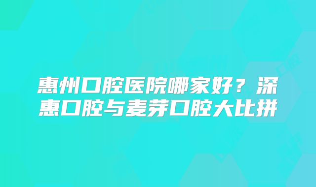 惠州口腔医院哪家好？深惠口腔与麦芽口腔大比拼
