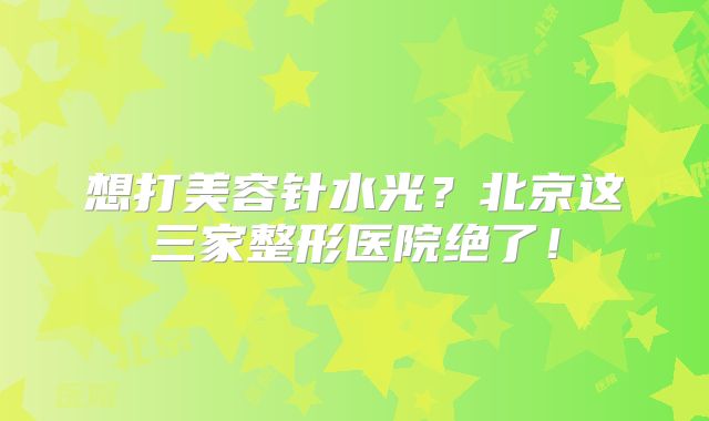想打美容针水光？北京这三家整形医院绝了！