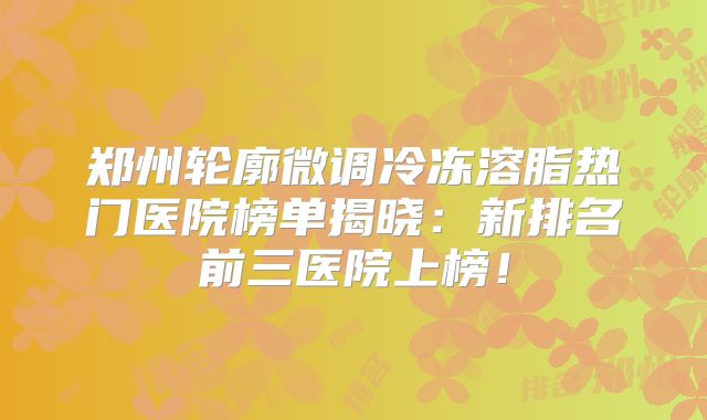 郑州轮廓微调冷冻溶脂热门医院榜单揭晓：新排名前三医院上榜！