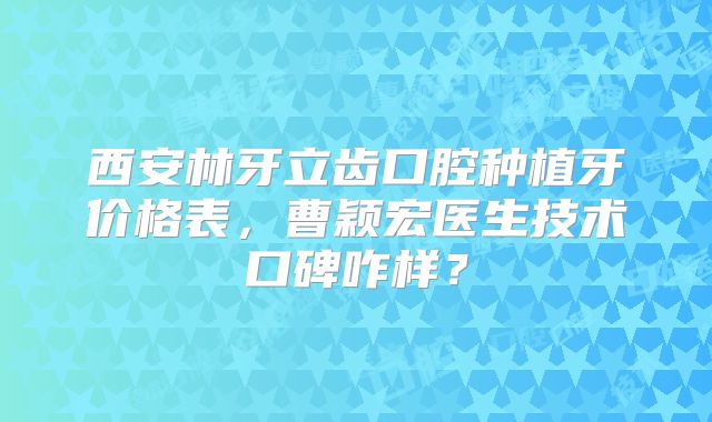 西安林牙立齿口腔种植牙价格表，曹颖宏医生技术口碑咋样？