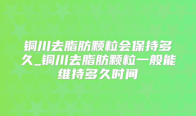 铜川去脂肪颗粒会保持多久_铜川去脂肪颗粒一般能维持多久时间