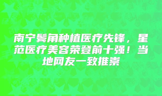 南宁鬓角种植医疗先锋，星范医疗美容荣登前十强！当地网友一致推崇