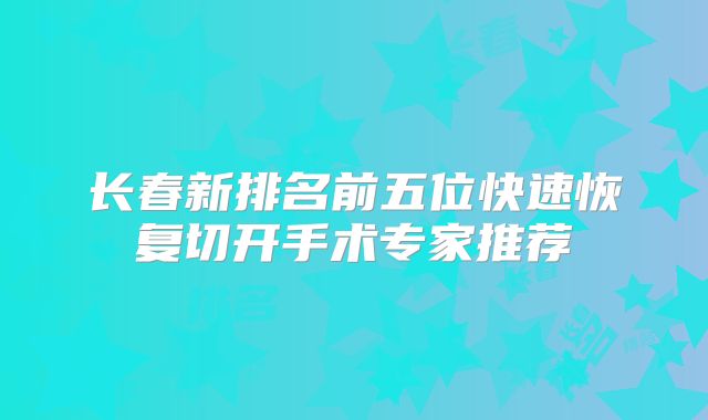 长春新排名前五位快速恢复切开手术专家推荐