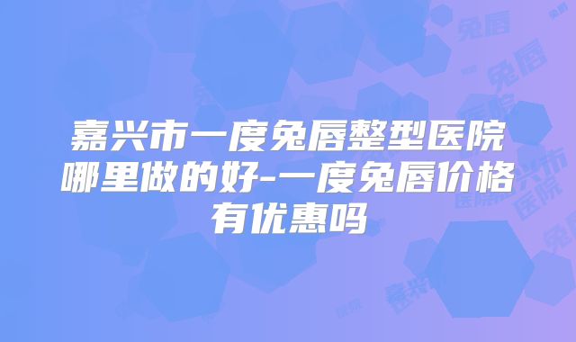 嘉兴市一度兔唇整型医院哪里做的好-一度兔唇价格有优惠吗