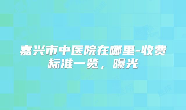 嘉兴市中医院在哪里-收费标准一览，曝光