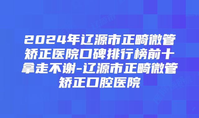 2024年辽源市正畸微管矫正医院口碑排行榜前十拿走不谢-辽源市正畸微管矫正口腔医院