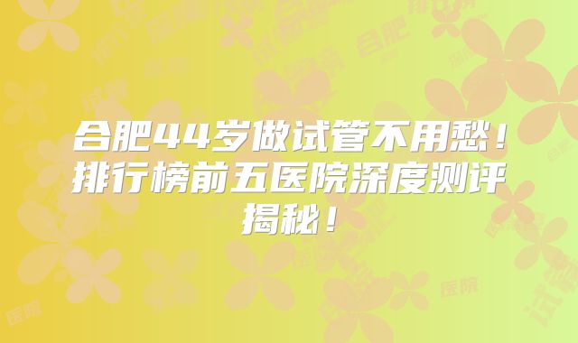 合肥44岁做试管不用愁！排行榜前五医院深度测评揭秘！