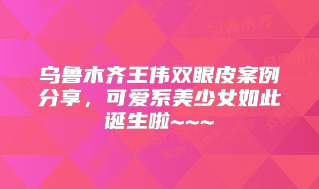 乌鲁木齐王伟双眼皮案例分享，可爱系美少女如此诞生啦~~~