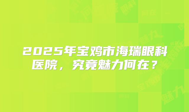 2025年宝鸡市海瑞眼科医院，究竟魅力何在？