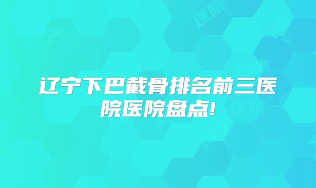 辽宁下巴截骨排名前三医院医院盘点!
