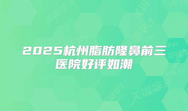 2025杭州脂肪隆鼻前三医院好评如潮