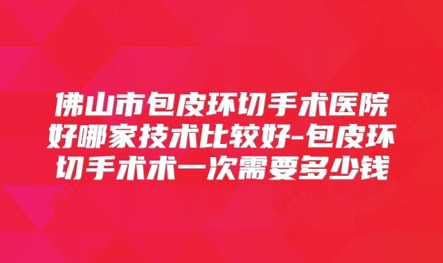 佛山市包皮环切手术医院好哪家技术比较好-包皮环切手术术一次需要多少钱