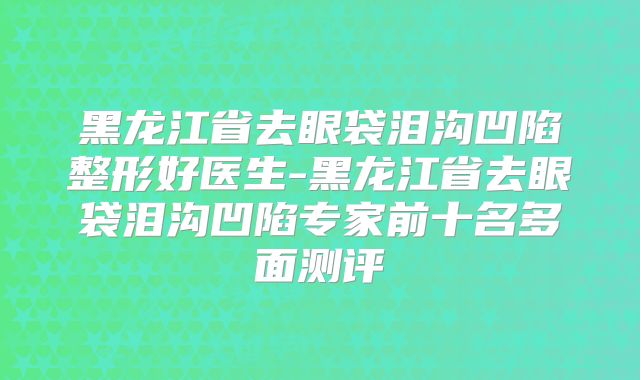 黑龙江省去眼袋泪沟凹陷整形好医生-黑龙江省去眼袋泪沟凹陷专家前十名多面测评
