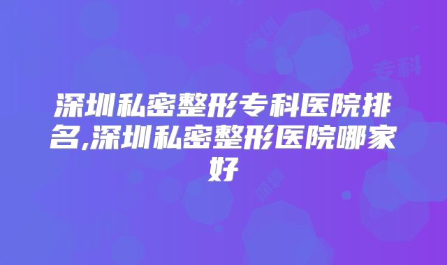 深圳私密整形专科医院排名,深圳私密整形医院哪家好