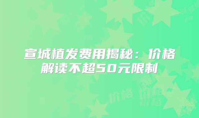 宣城植发费用揭秘：价格解读不超50元限制