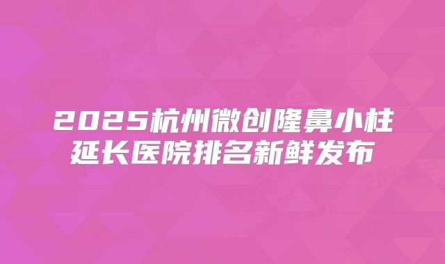 2025杭州微创隆鼻小柱延长医院排名新鲜发布