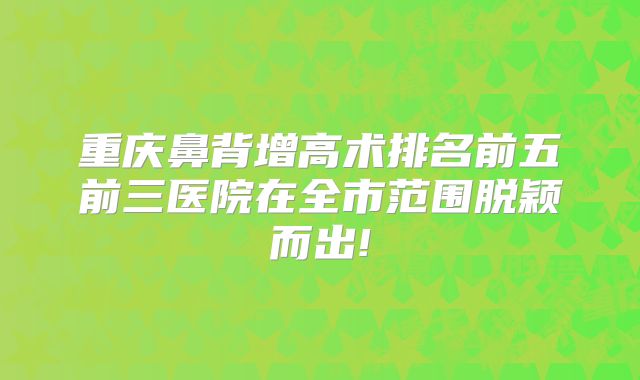 重庆鼻背增高术排名前五前三医院在全市范围脱颖而出!
