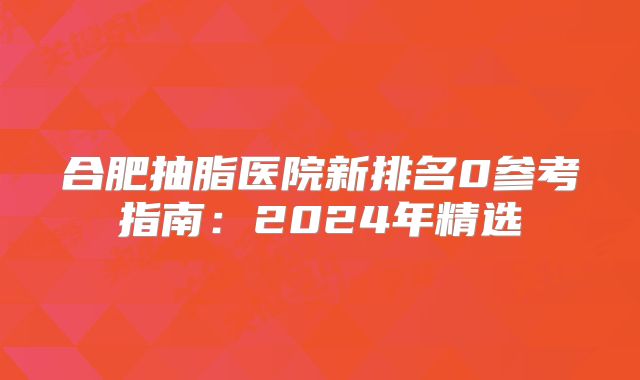 合肥抽脂医院新排名0参考指南：2024年精选