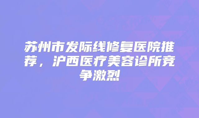 苏州市发际线修复医院推荐，沪西医疗美容诊所竞争激烈