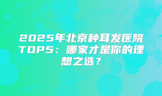 2025年北京种耳发医院TOP5：哪家才是你的理想之选？