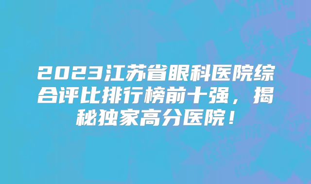 2023江苏省眼科医院综合评比排行榜前十强，揭秘独家高分医院！