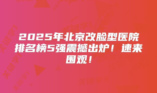 2025年北京改脸型医院排名榜5强震撼出炉！速来围观！