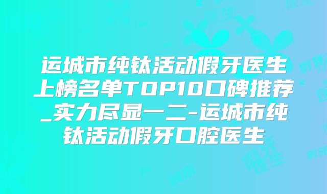 运城市纯钛活动假牙医生上榜名单TOP10口碑推荐_实力尽显一二-运城市纯钛活动假牙口腔医生