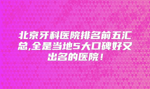 北京牙科医院排名前五汇总,全是当地5大口碑好又出名的医院！