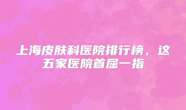 上海皮肤科医院排行榜，这五家医院首屈一指