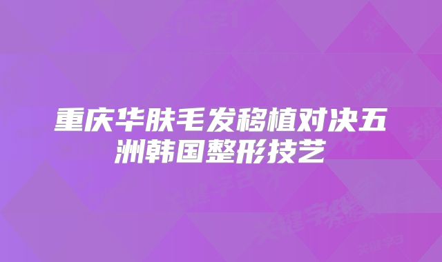 重庆华肤毛发移植对决五洲韩国整形技艺