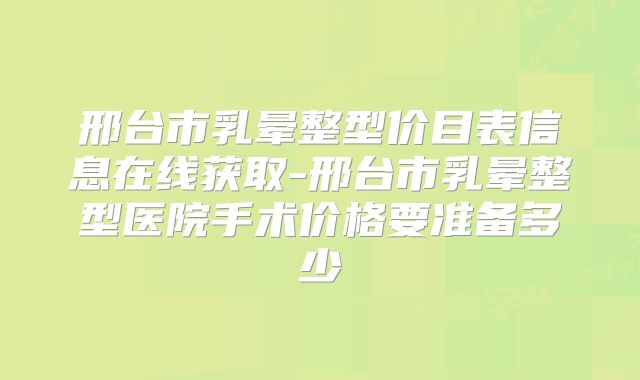 邢台市乳晕整型价目表信息在线获取-邢台市乳晕整型医院手术价格要准备多少