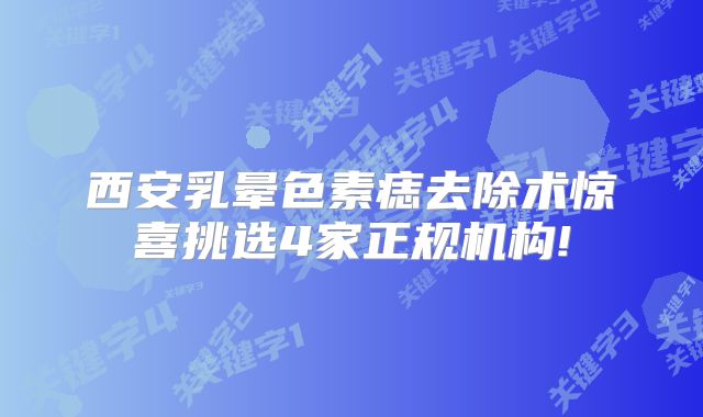 西安乳晕色素痣去除术惊喜挑选4家正规机构!
