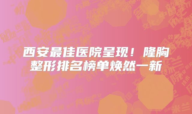 西安最佳医院呈现！隆胸整形排名榜单焕然一新