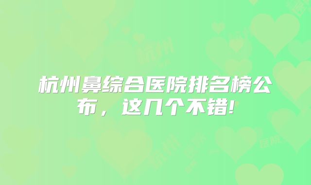 杭州鼻综合医院排名榜公布，这几个不错!